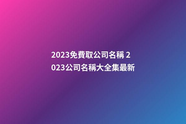 2023免費取公司名稱 2023公司名稱大全集最新